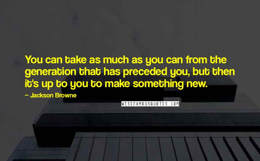 Jackson Browne Quotes: You can take as much as you can from the generation that has preceded you, but then it's up to you to make something new.