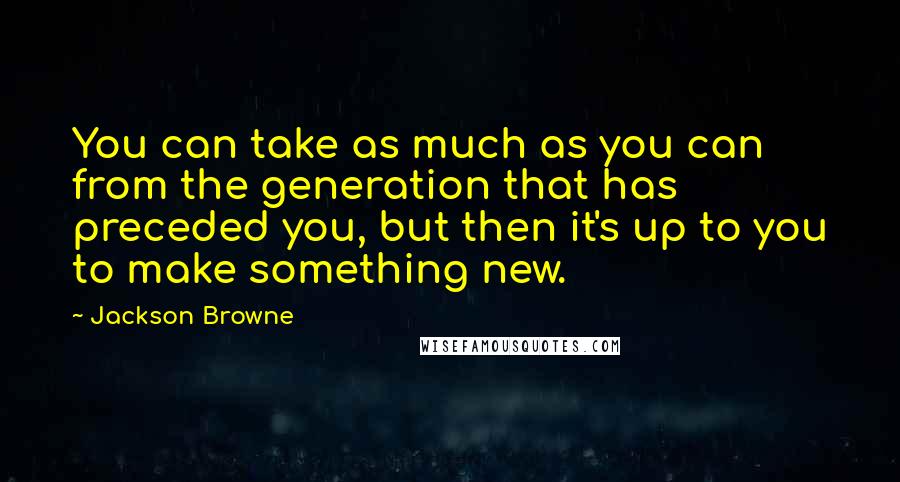 Jackson Browne Quotes: You can take as much as you can from the generation that has preceded you, but then it's up to you to make something new.