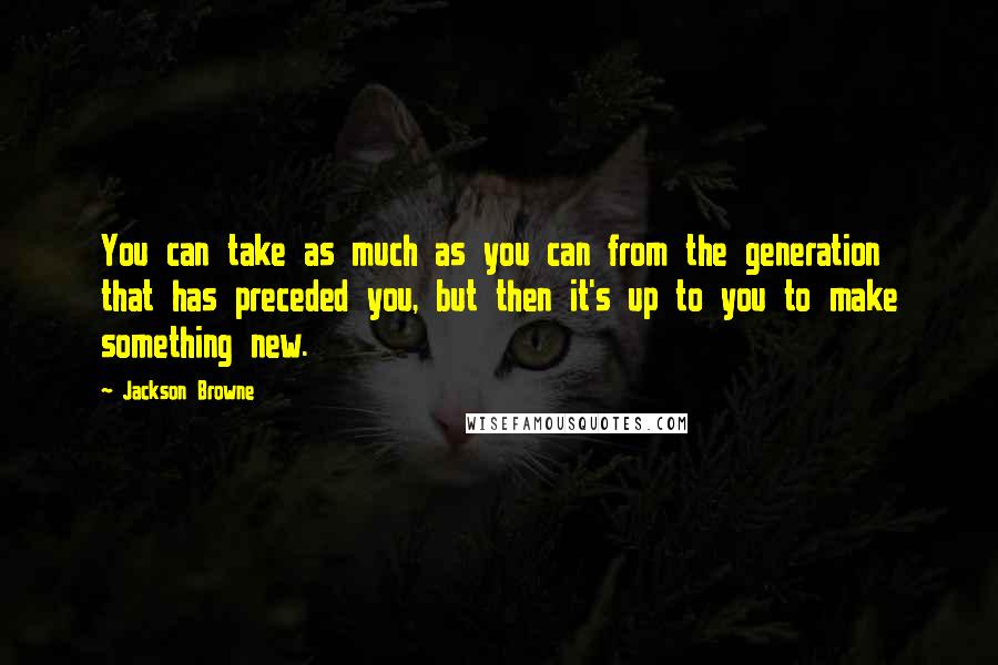 Jackson Browne Quotes: You can take as much as you can from the generation that has preceded you, but then it's up to you to make something new.