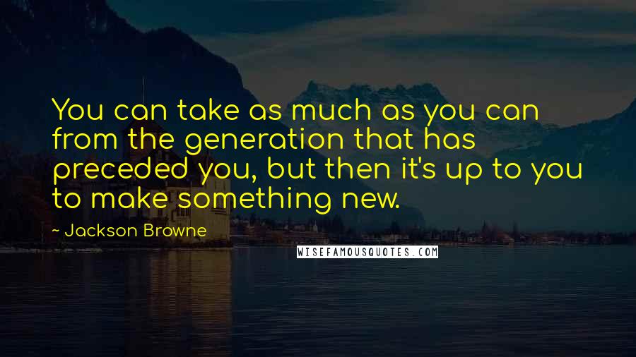 Jackson Browne Quotes: You can take as much as you can from the generation that has preceded you, but then it's up to you to make something new.