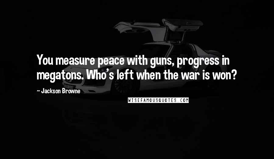 Jackson Browne Quotes: You measure peace with guns, progress in megatons. Who's left when the war is won?