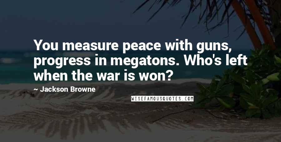 Jackson Browne Quotes: You measure peace with guns, progress in megatons. Who's left when the war is won?