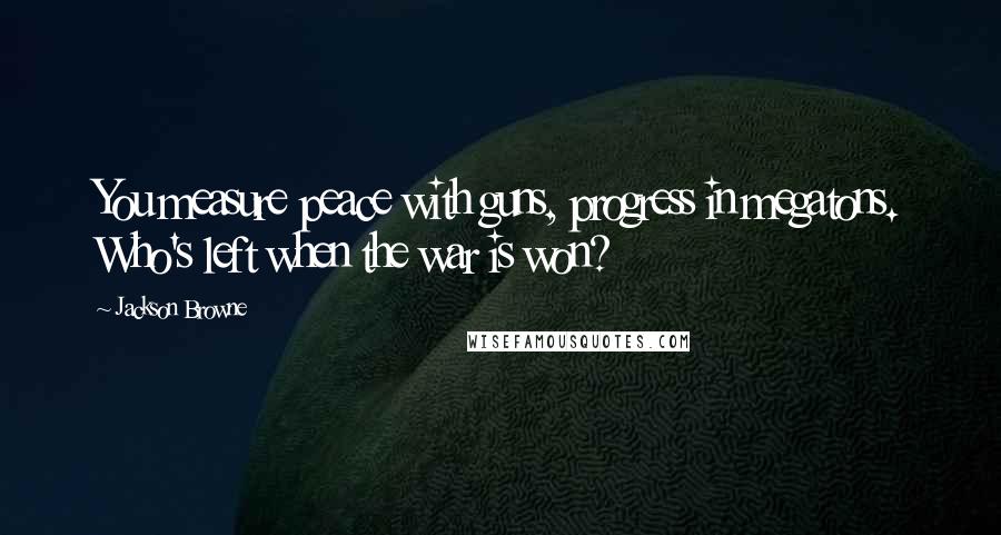 Jackson Browne Quotes: You measure peace with guns, progress in megatons. Who's left when the war is won?