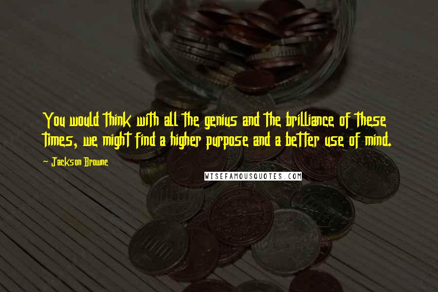 Jackson Browne Quotes: You would think with all the genius and the brilliance of these times, we might find a higher purpose and a better use of mind.