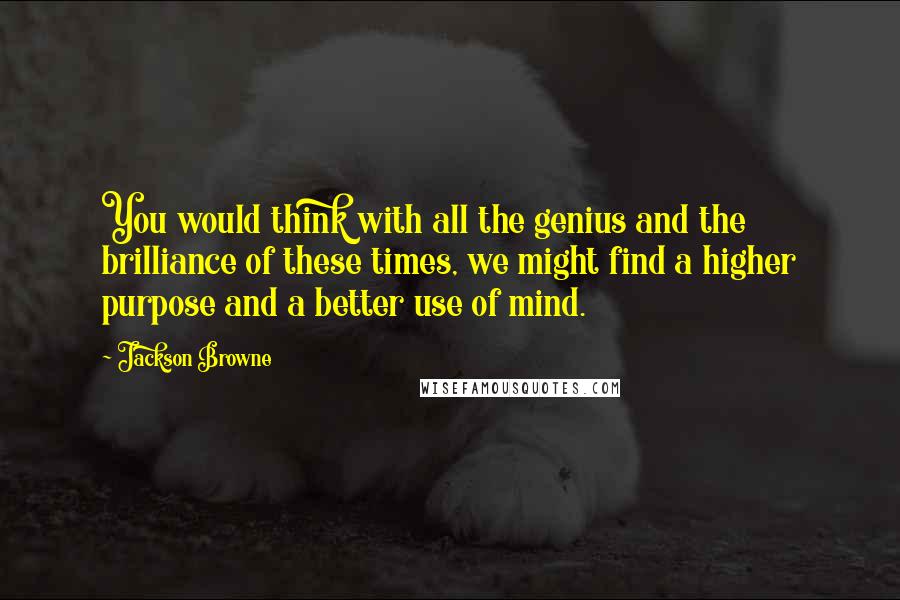 Jackson Browne Quotes: You would think with all the genius and the brilliance of these times, we might find a higher purpose and a better use of mind.