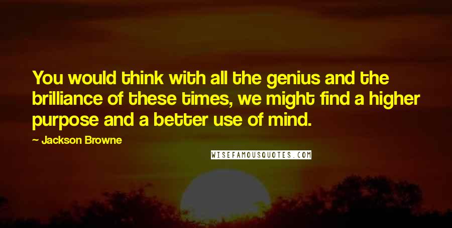 Jackson Browne Quotes: You would think with all the genius and the brilliance of these times, we might find a higher purpose and a better use of mind.