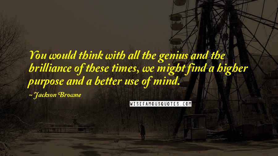 Jackson Browne Quotes: You would think with all the genius and the brilliance of these times, we might find a higher purpose and a better use of mind.