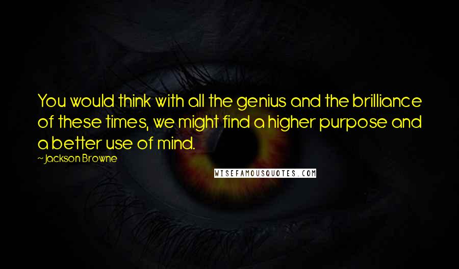 Jackson Browne Quotes: You would think with all the genius and the brilliance of these times, we might find a higher purpose and a better use of mind.