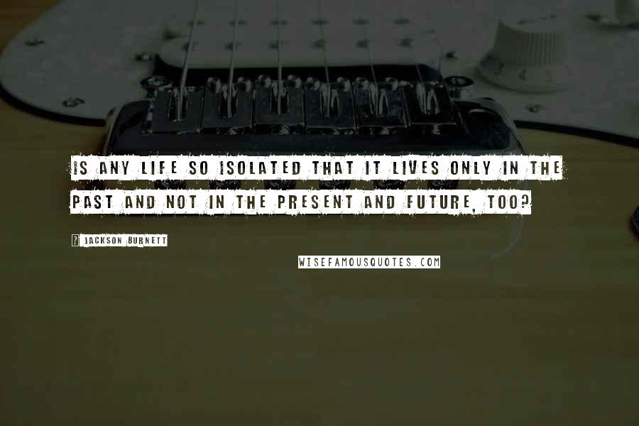 Jackson Burnett Quotes: Is any life so isolated that it lives only in the past and not in the present and future, too?