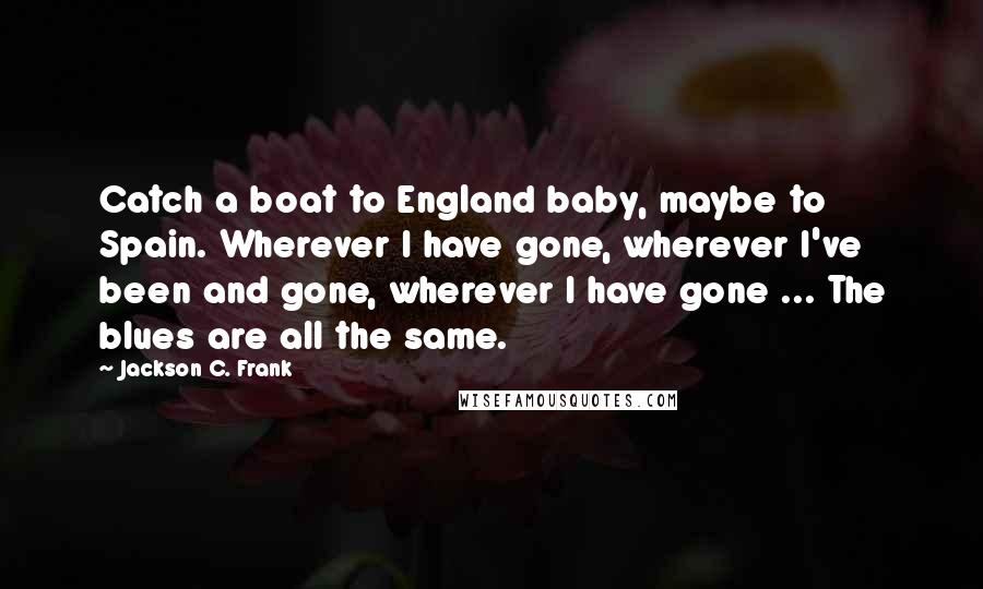 Jackson C. Frank Quotes: Catch a boat to England baby, maybe to Spain. Wherever I have gone, wherever I've been and gone, wherever I have gone ... The blues are all the same.