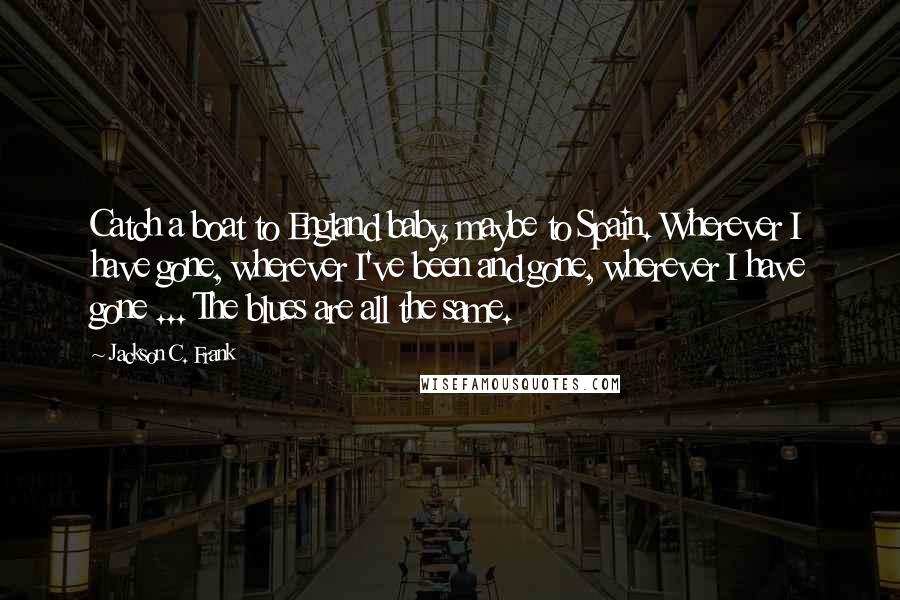 Jackson C. Frank Quotes: Catch a boat to England baby, maybe to Spain. Wherever I have gone, wherever I've been and gone, wherever I have gone ... The blues are all the same.