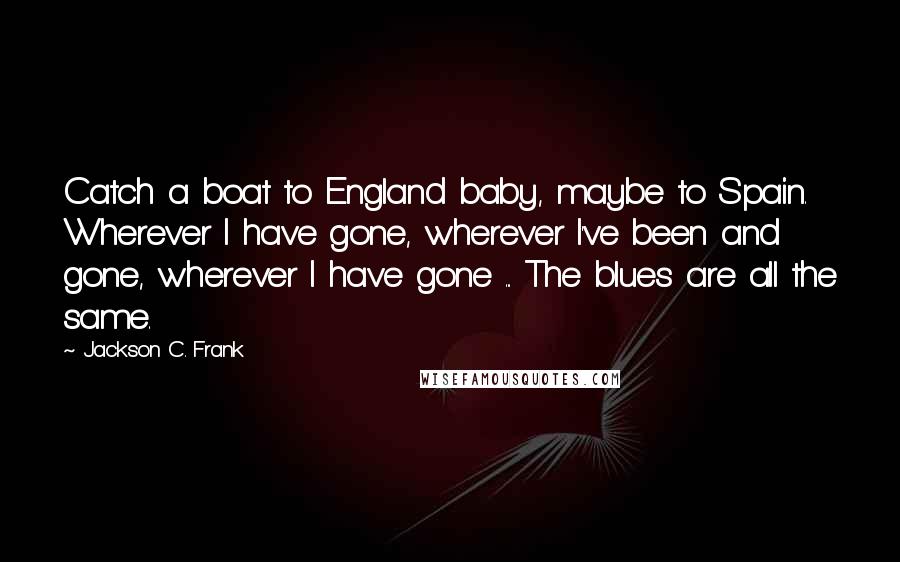 Jackson C. Frank Quotes: Catch a boat to England baby, maybe to Spain. Wherever I have gone, wherever I've been and gone, wherever I have gone ... The blues are all the same.