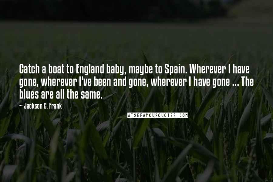 Jackson C. Frank Quotes: Catch a boat to England baby, maybe to Spain. Wherever I have gone, wherever I've been and gone, wherever I have gone ... The blues are all the same.