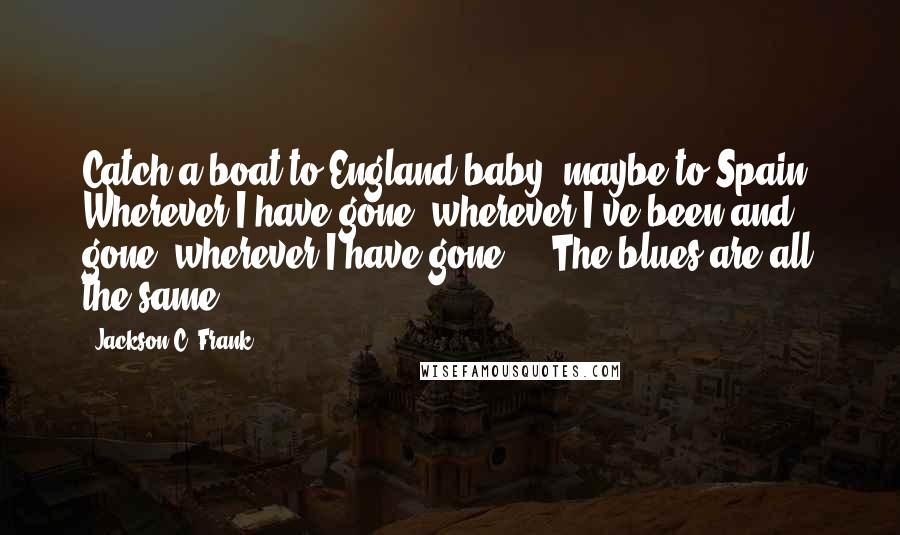 Jackson C. Frank Quotes: Catch a boat to England baby, maybe to Spain. Wherever I have gone, wherever I've been and gone, wherever I have gone ... The blues are all the same.