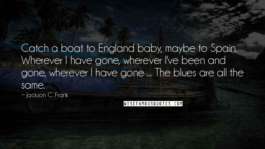 Jackson C. Frank Quotes: Catch a boat to England baby, maybe to Spain. Wherever I have gone, wherever I've been and gone, wherever I have gone ... The blues are all the same.