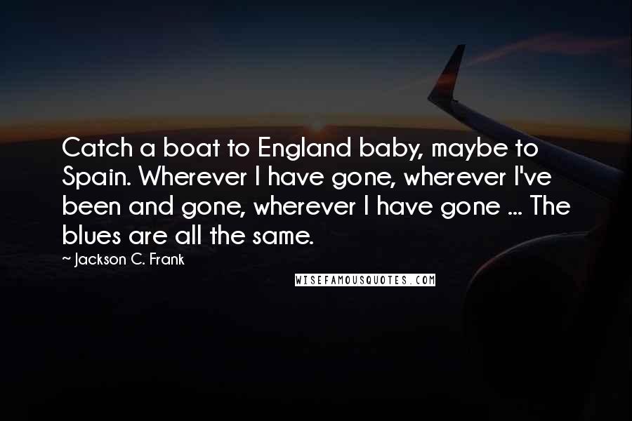 Jackson C. Frank Quotes: Catch a boat to England baby, maybe to Spain. Wherever I have gone, wherever I've been and gone, wherever I have gone ... The blues are all the same.