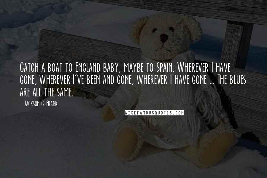 Jackson C. Frank Quotes: Catch a boat to England baby, maybe to Spain. Wherever I have gone, wherever I've been and gone, wherever I have gone ... The blues are all the same.