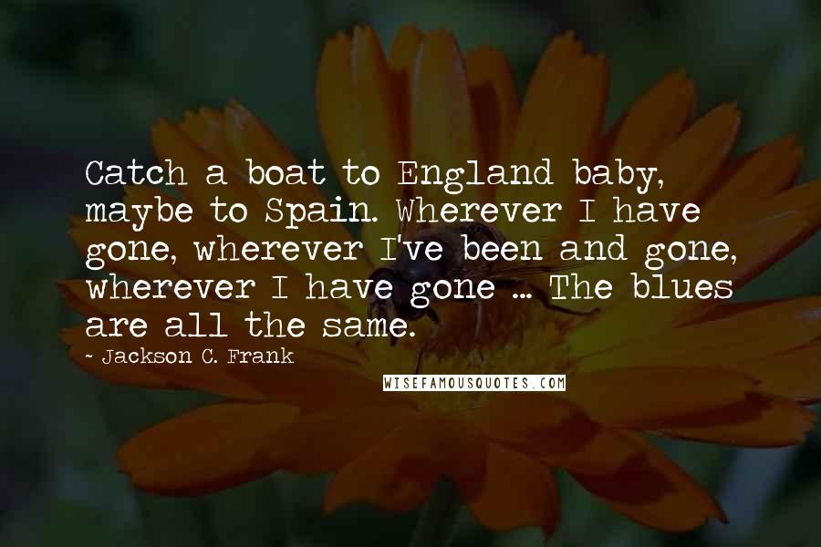 Jackson C. Frank Quotes: Catch a boat to England baby, maybe to Spain. Wherever I have gone, wherever I've been and gone, wherever I have gone ... The blues are all the same.