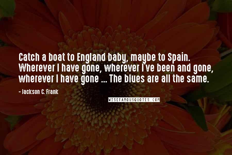 Jackson C. Frank Quotes: Catch a boat to England baby, maybe to Spain. Wherever I have gone, wherever I've been and gone, wherever I have gone ... The blues are all the same.