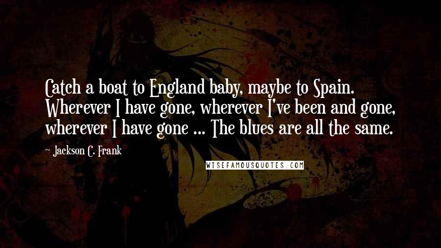 Jackson C. Frank Quotes: Catch a boat to England baby, maybe to Spain. Wherever I have gone, wherever I've been and gone, wherever I have gone ... The blues are all the same.