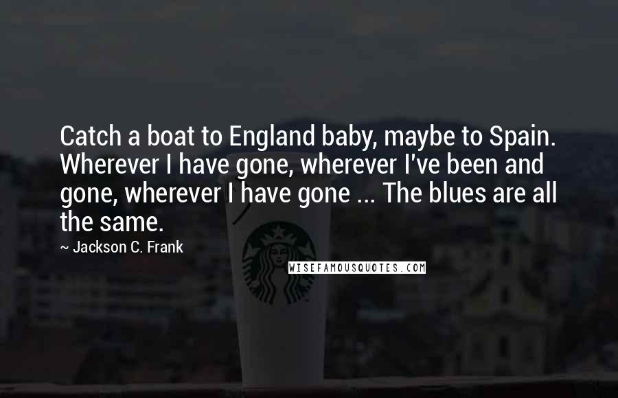 Jackson C. Frank Quotes: Catch a boat to England baby, maybe to Spain. Wherever I have gone, wherever I've been and gone, wherever I have gone ... The blues are all the same.