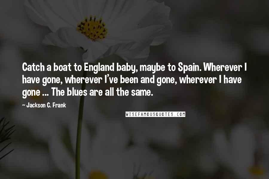 Jackson C. Frank Quotes: Catch a boat to England baby, maybe to Spain. Wherever I have gone, wherever I've been and gone, wherever I have gone ... The blues are all the same.