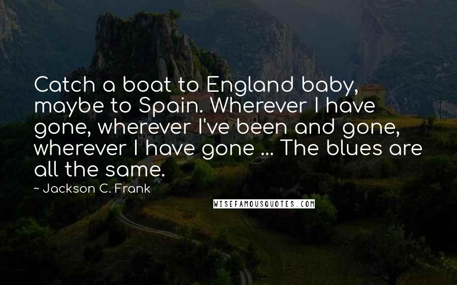 Jackson C. Frank Quotes: Catch a boat to England baby, maybe to Spain. Wherever I have gone, wherever I've been and gone, wherever I have gone ... The blues are all the same.