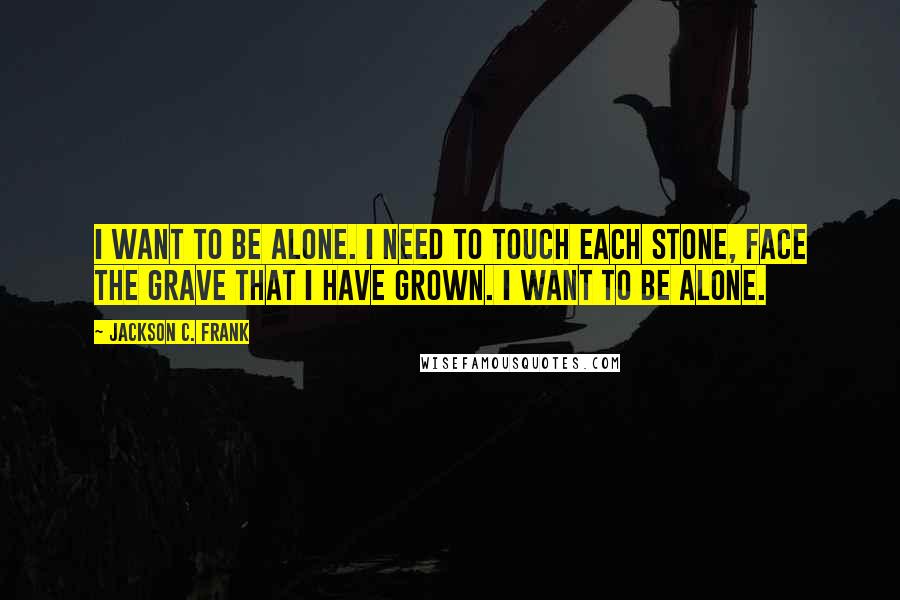 Jackson C. Frank Quotes: I want to be alone. I need to touch each stone, face the grave that I have grown. I want to be alone.