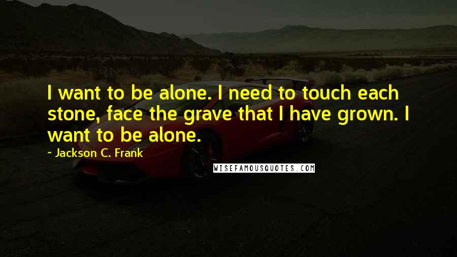 Jackson C. Frank Quotes: I want to be alone. I need to touch each stone, face the grave that I have grown. I want to be alone.