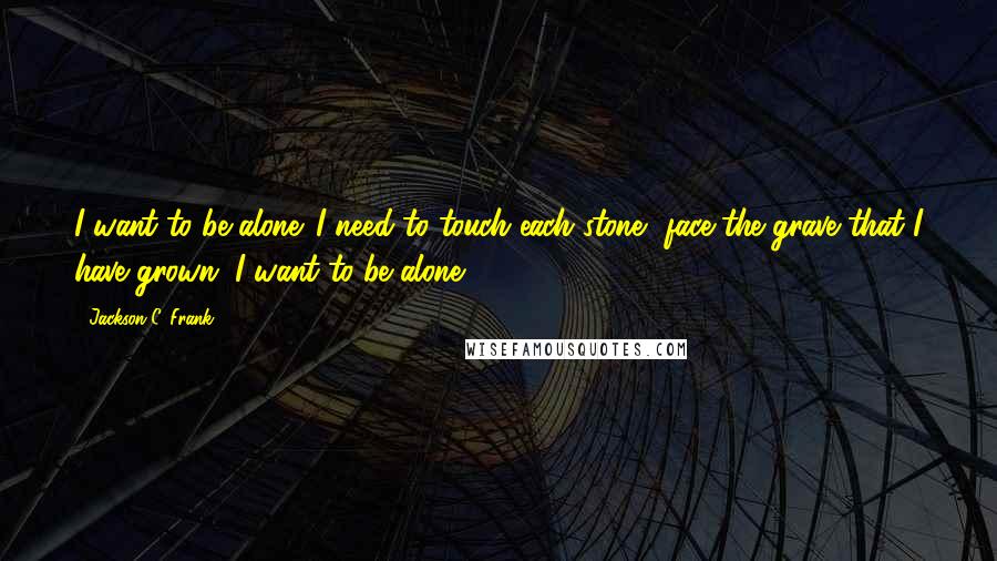 Jackson C. Frank Quotes: I want to be alone. I need to touch each stone, face the grave that I have grown. I want to be alone.