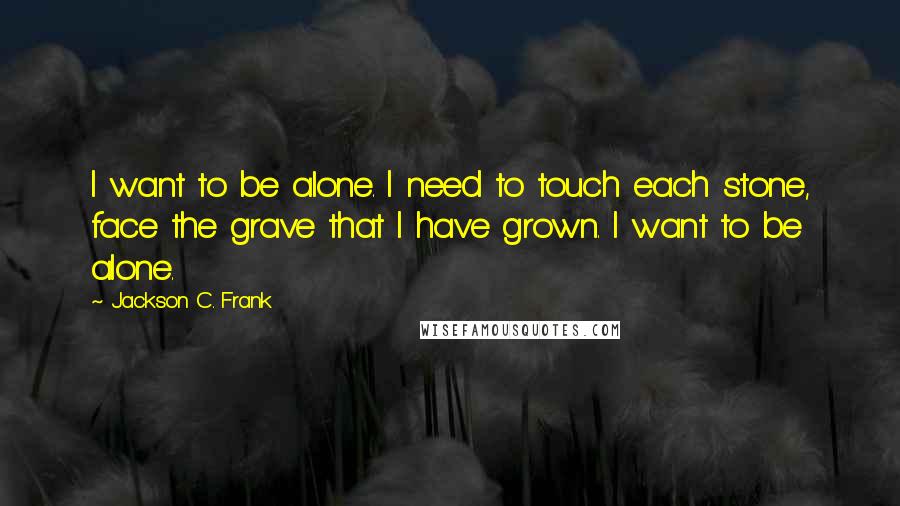 Jackson C. Frank Quotes: I want to be alone. I need to touch each stone, face the grave that I have grown. I want to be alone.