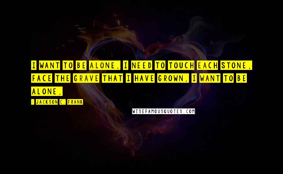 Jackson C. Frank Quotes: I want to be alone. I need to touch each stone, face the grave that I have grown. I want to be alone.