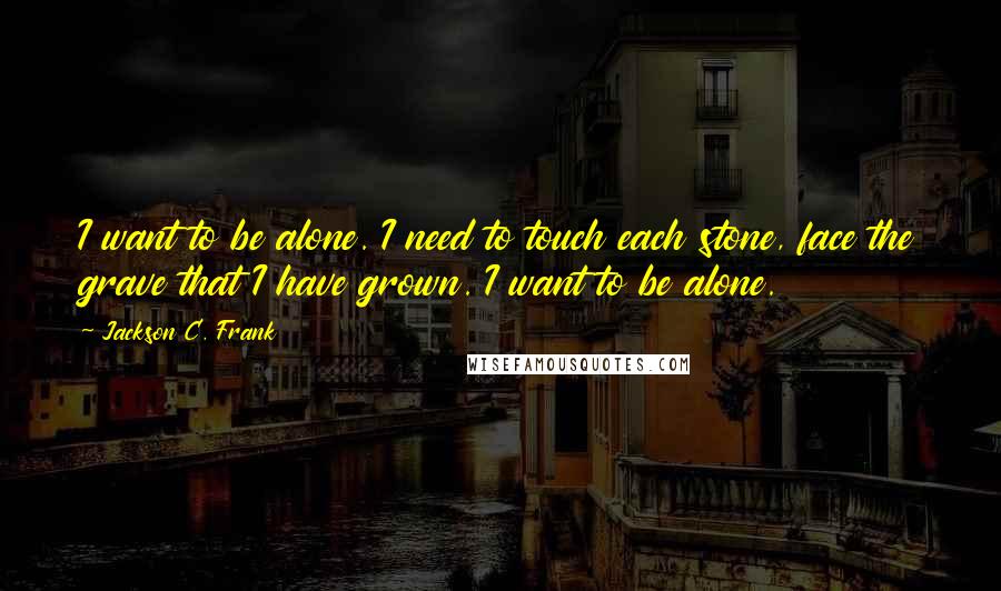 Jackson C. Frank Quotes: I want to be alone. I need to touch each stone, face the grave that I have grown. I want to be alone.