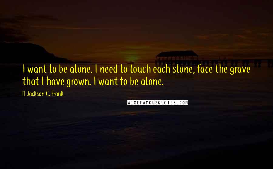 Jackson C. Frank Quotes: I want to be alone. I need to touch each stone, face the grave that I have grown. I want to be alone.