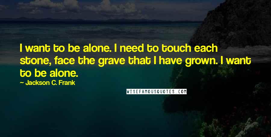 Jackson C. Frank Quotes: I want to be alone. I need to touch each stone, face the grave that I have grown. I want to be alone.