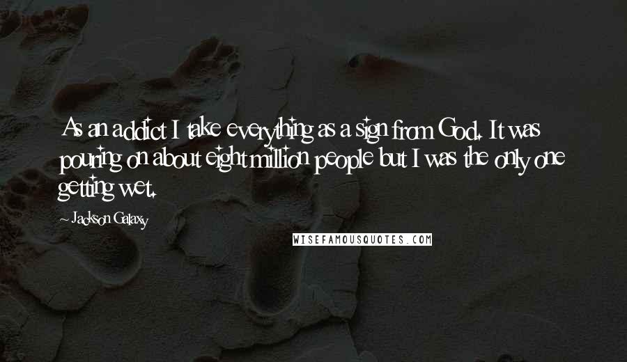 Jackson Galaxy Quotes: As an addict I take everything as a sign from God. It was pouring on about eight million people but I was the only one getting wet.