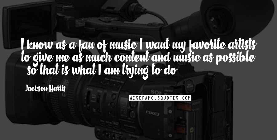 Jackson Harris Quotes: I know as a fan of music I want my favorite artists to give me as much content and music as possible , so that is what I am trying to do.
