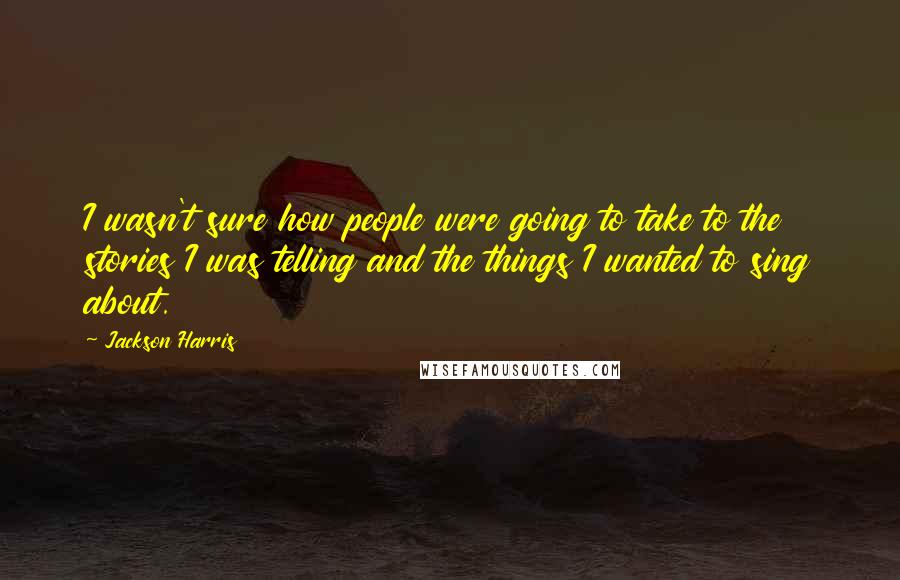 Jackson Harris Quotes: I wasn't sure how people were going to take to the stories I was telling and the things I wanted to sing about.