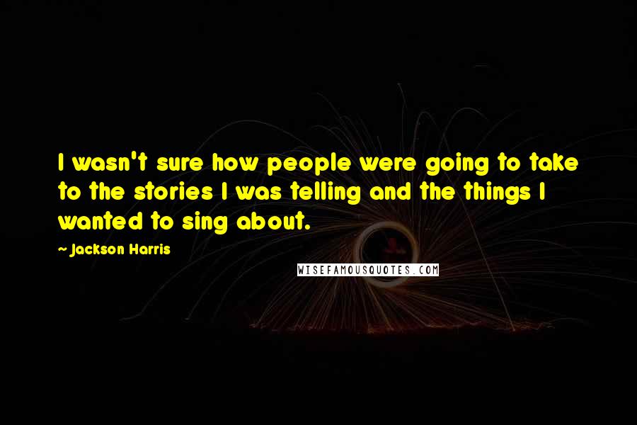 Jackson Harris Quotes: I wasn't sure how people were going to take to the stories I was telling and the things I wanted to sing about.