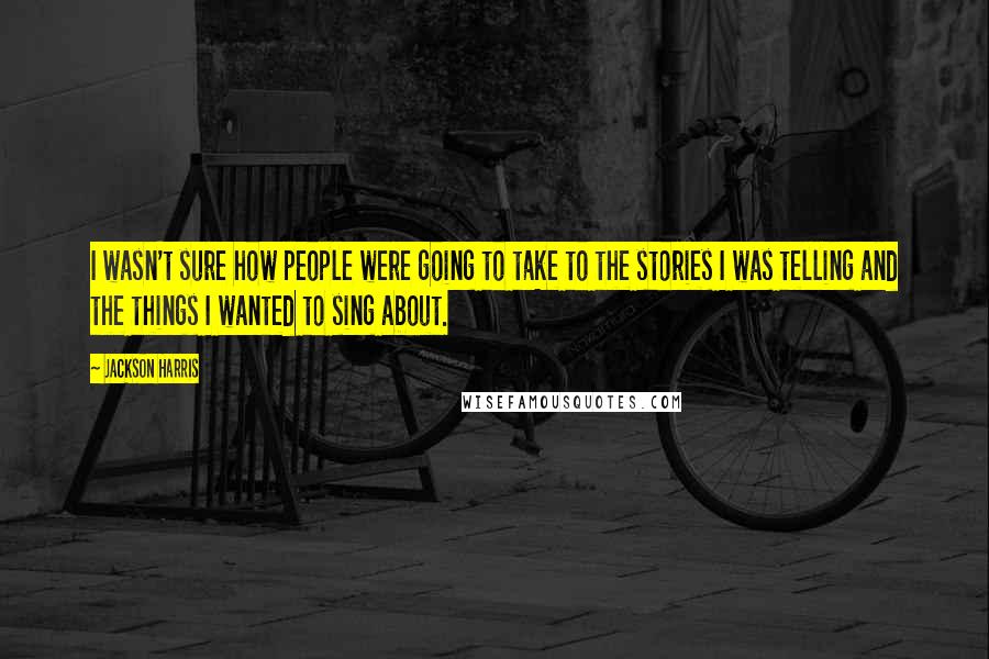 Jackson Harris Quotes: I wasn't sure how people were going to take to the stories I was telling and the things I wanted to sing about.