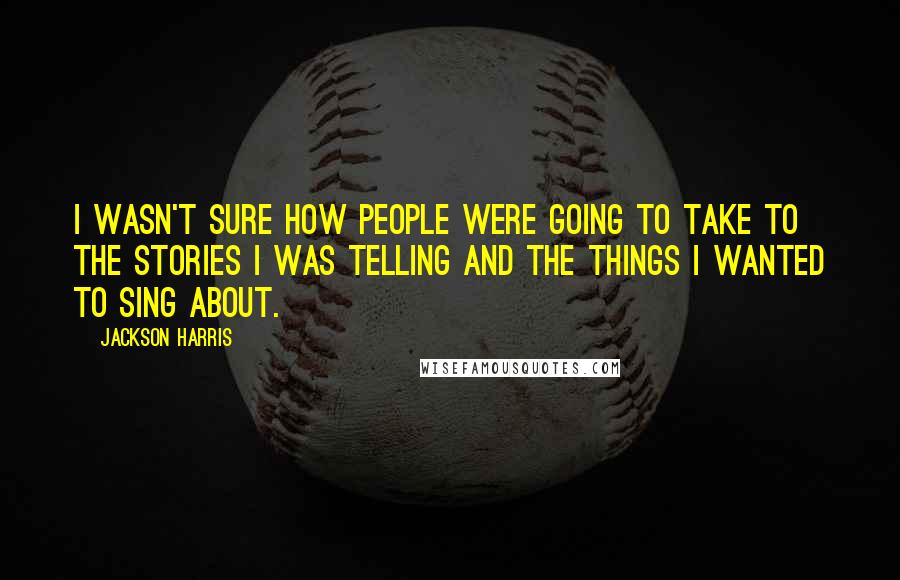 Jackson Harris Quotes: I wasn't sure how people were going to take to the stories I was telling and the things I wanted to sing about.