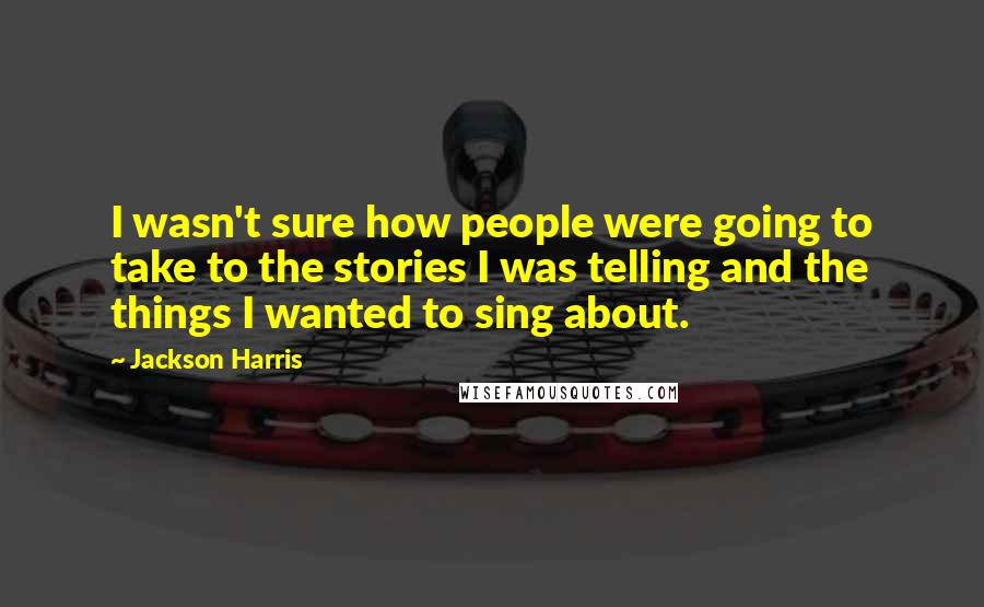 Jackson Harris Quotes: I wasn't sure how people were going to take to the stories I was telling and the things I wanted to sing about.