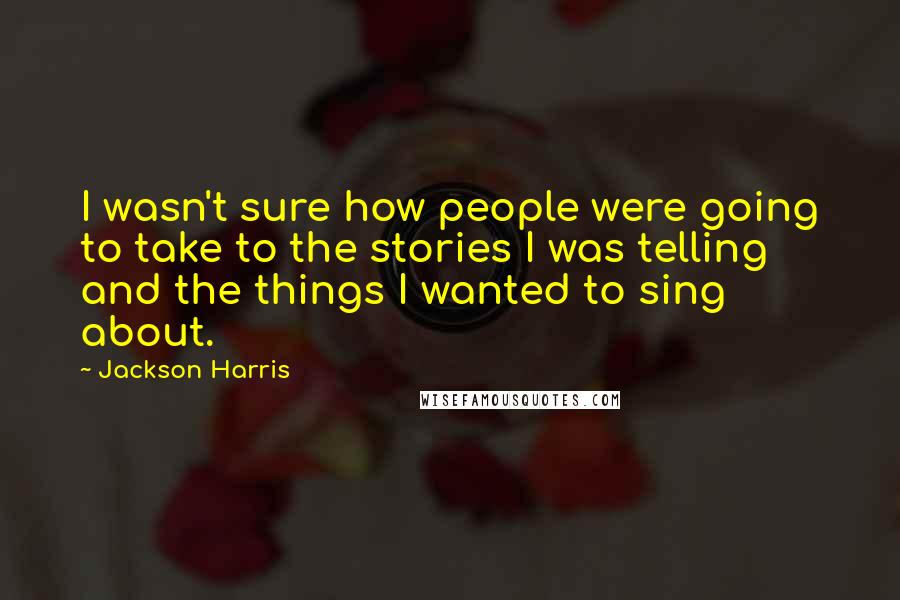 Jackson Harris Quotes: I wasn't sure how people were going to take to the stories I was telling and the things I wanted to sing about.