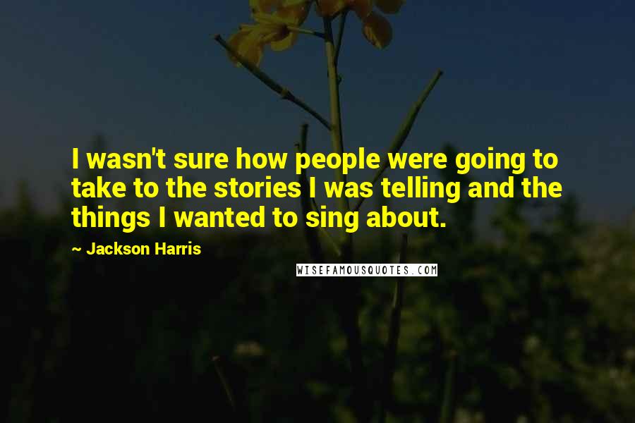 Jackson Harris Quotes: I wasn't sure how people were going to take to the stories I was telling and the things I wanted to sing about.