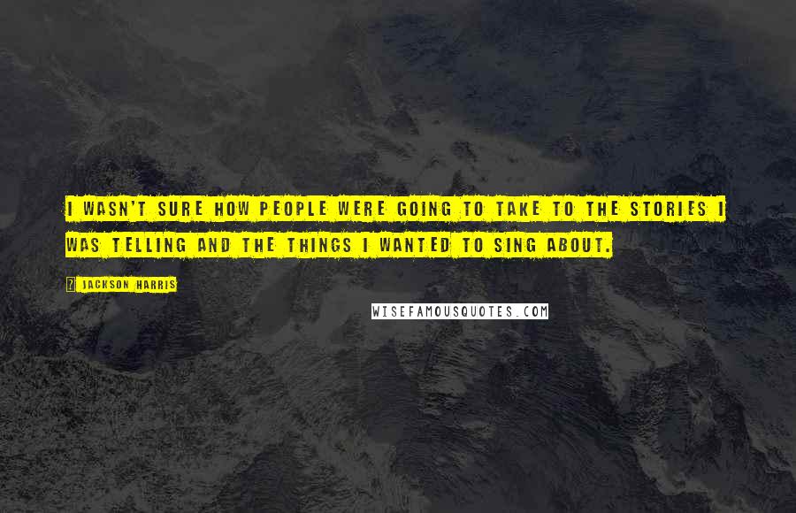 Jackson Harris Quotes: I wasn't sure how people were going to take to the stories I was telling and the things I wanted to sing about.