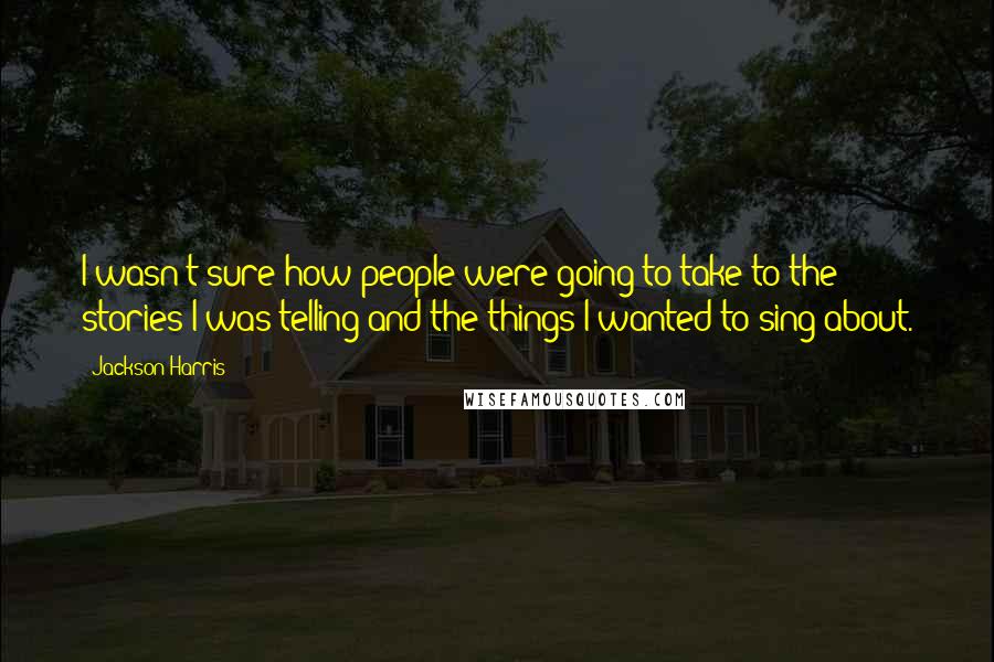 Jackson Harris Quotes: I wasn't sure how people were going to take to the stories I was telling and the things I wanted to sing about.