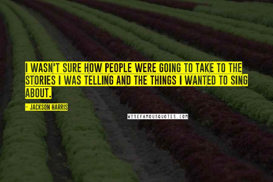 Jackson Harris Quotes: I wasn't sure how people were going to take to the stories I was telling and the things I wanted to sing about.