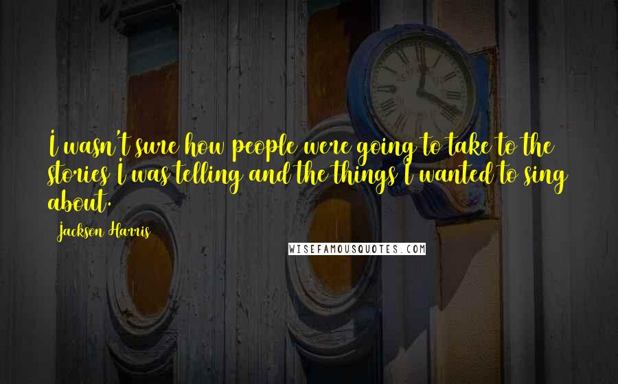 Jackson Harris Quotes: I wasn't sure how people were going to take to the stories I was telling and the things I wanted to sing about.