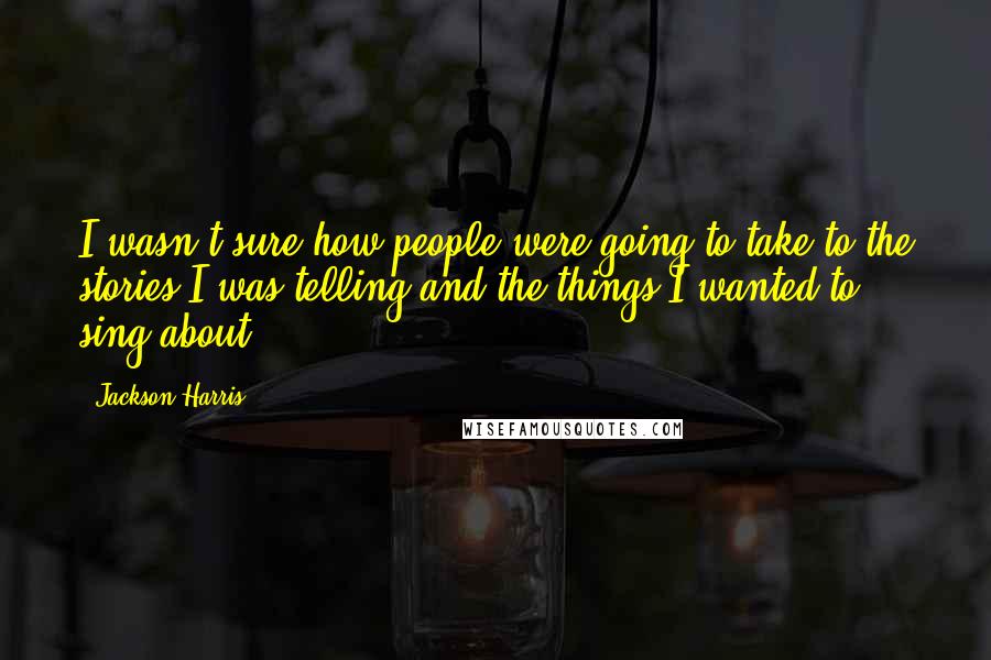 Jackson Harris Quotes: I wasn't sure how people were going to take to the stories I was telling and the things I wanted to sing about.