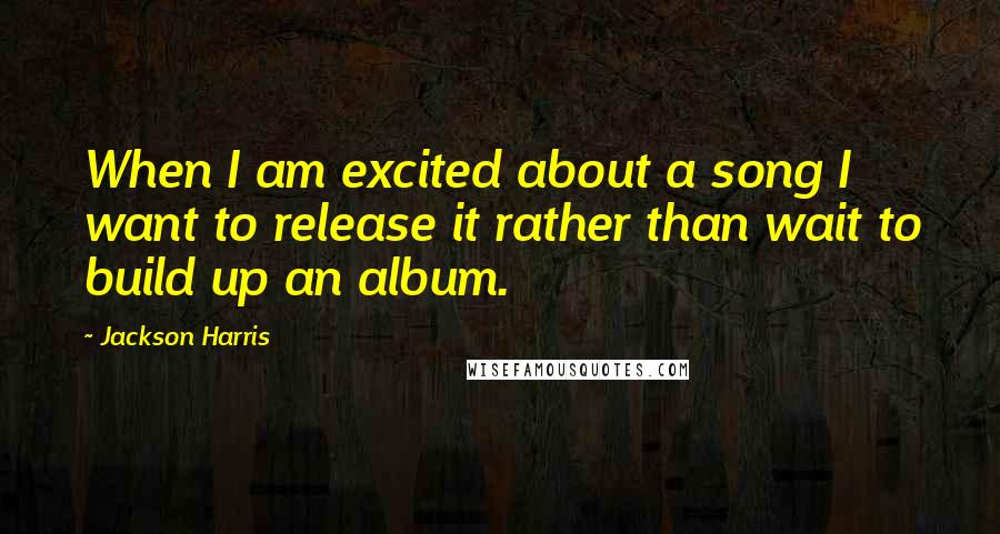 Jackson Harris Quotes: When I am excited about a song I want to release it rather than wait to build up an album.